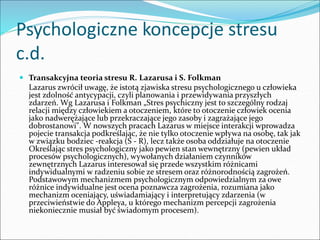 Psychologiczne koncepcje stresu
c.d.
 Transakcyjna teoria stresu R. Lazarusa i S. Folkman
Lazarus zwrócił uwagę, że istotą zjawiska stresu psychologicznego u człowieka
jest zdolność antycypacji, czyli planowania i przewidywania przyszłych
zdarzeń. Wg Lazarusa i Folkman „Stres psychiczny jest to szczególny rodzaj
relacji między człowiekiem a otoczeniem, które to otoczenie człowiek ocenia
jako nadwerężające lub przekraczające jego zasoby i zagrażające jego
dobrostanowi". W nowszych pracach Lazarus w miejsce interakcji wprowadza
pojecie transakcja podkreślając, że nie tylko otoczenie wpływa na osobę, tak jak
w związku bodziec -reakcja (S - R), lecz także osoba oddziałuje na otoczenie
Określając stres psychologiczny jako pewien stan wewnętrzny (pewien układ
procesów psychologicznych), wywołanych działaniem czynników
zewnętrznych Lazarus interesował się przede wszystkim różnicami
indywidualnymi w radzeniu sobie ze stresem oraz różnorodnością zagrożeń.
Podstawowym mechanizmem psychologicznym odpowiedzialnym za owe
różnice indywidualne jest ocena poznawcza zagrożenia, rozumiana jako
mechanizm oceniający, uświadamiający i interpretujący zdarzenia (w
przeciwieństwie do Appleya, u którego mechanizm percepcji zagrożenia
niekoniecznie musiał być świadomym procesem).
 