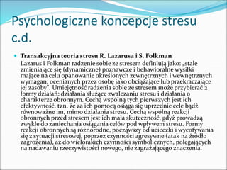 Psychologiczne koncepcje stresu
c.d.
 Transakcyjna teoria stresu R. Lazarusa i S. Folkman
Lazarus i Folkman radzenie sobie ze stresem definiują jako: „stale
zmieniające się (dynamiczne) poznawcze i behawioralne wysiłki
mające na celu opanowanie określonych zewnętrznych i wewnętrznych
wymagań, ocenianych przez osobę jako obciążające lub przekraczające
jej zasoby". Umiejętność radzenia sobie ze stresem może przybierać 2
formy działań: działania służące zwalczaniu stresu i działania o
charakterze obronnym. Cechą wspólną tych pierwszych jest ich
efektywność, tzn. że za ich pomocą osiąga się uprzednie cele bądź
równoważne im, mimo działania stresu. Cechą wspólną reakcji
obronnych przed stresem jest ich mała skuteczność, gdyż prowadzą
zwykle do zaniechania osiągania celów pod wpływem stresu. Formy
reakcji obronnych są różnorodne, począwszy od ucieczki i wycofywania
się z sytuacji stresowej, poprzez czynności agresywne (atak na źródło
zagrożenia), aż do wielorakich czynności symbolicznych, polegających
na nadawaniu rzeczywistości nowego, nie zagrażającego znaczenia.
 