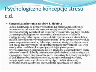 Psychologiczne koncepcje stresu
c.d.
 Koncepcja zachowania zasobów S. Hobfola
Ludzie nastawieni są przede wszystkim na zachowanie, ochronę i
permanentne odtwarzanie zasobów swojej energii. Stresem jest
możliwość utraty swoich sił lub jej rzeczywista utrata. Wg tego modelu
„stresem psychologicznym jest reakcja na otoczenie, w którym
występuje: a) groźba czystej utraty sił, b) rzeczywista ich utrata lub, c)
brak sił spowodowany wyeksploatowaniem". Przy czym stres wywołuje
zarówno powstanie realnej lub antycypowanej straty, jak również sam
fakt braku (rzeczywistego lub spostrzeżonego) przyrostu sił. Tak więc
zasoby sił w modelu są kategorią wyjaśniającą istotę stresu
psychologicznego. Obejmują takie ich atrybuty, jak: przedmioty, cechy
osobowe, warunki lub siły cenione przez jednostkę czy też pomagające
w osiąganiu owych przedmiotów, cech, warunków lub zdobywaniu tych
sił (np. fizyczne warunki środowiska, poczucie własnej wartości,
pozycja społeczna, stan ekonomiczny, itp.). Ludzie starają się
pomnażać swoje zasoby lub przynajmniej ograniczać ich utratę.
 