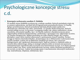 Psychologiczne koncepcje stresu
c.d.
 Koncepcja zachowania zasobów S. Hobfola
W modelu stresu Hobfolla wyróżnia się 4 rodzaje zasobów, których posiadanie wiąże się
ze stanem zadowolenia, zaś brak lub ich ograniczenie prowadzą do stresu: (1) Zasoby
będące przedmiotami, których posiadanie lub brak określa status społeczno-
ekonomiczny człowieka (np. dom, samochód). (2) Zasoby okolicznościowe, których
wartość polega na tym, że są cenne i występują rzadko (np. udane małżeństwo, awans
zawodowy, otrzymanie spadku, itp.). (3) Zasoby osobowe, charakteryzowane przez
odpowiednią strukturę temperamentu, osobowości i sprzyjające tzw. odporności na stres.
(4) Zasoby energetyczne, będące pochodną nie tylko własnej energii, ale i wiedzy,
pieniędzy, czasu, które można wykorzystać w pomnażaniu innych zasobów. Zwraca
uwagę na różnice interindywidualne, przejawiające się w efektywności wykorzystywania
swoich zasobów. Ludzie nie są obdarzeni zasobami po równo, tak z przyczyn
biologicznych, jak i społeczno-ekonomicznych. Stąd też różnice w radzeniu sobie ze
stresem dnia codziennego. Jedną ze strategii radzenia sobie ze stresem jest ponowne
zinterpretowanie zagrożenia jako wyzwania oraz koncentracja na tym, co w danej sytuacji
można zyskać (np. nowe, cenne doświadczenie życiowe, mimo chwilowej przykrości), a
nie na tym, co się traci. Ludzie korzystają często z mechanizmów obronnych osobowości
(np. racjonalizacja, ekspiacja, substytucja, itp.).
 