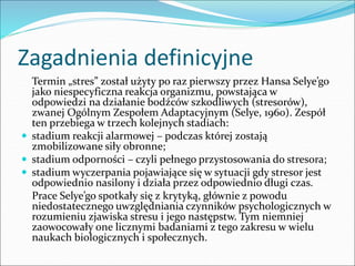 Zagadnienia definicyjne
Termin „stres” został użyty po raz pierwszy przez Hansa Selye’go
jako niespecyficzna reakcja organizmu, powstająca w
odpowiedzi na działanie bodźców szkodliwych (stresorów),
zwanej Ogólnym Zespołem Adaptacyjnym (Selye, 1960). Zespół
ten przebiega w trzech kolejnych stadiach:
 stadium reakcji alarmowej – podczas której zostają
zmobilizowane siły obronne;
 stadium odporności – czyli pełnego przystosowania do stresora;
 stadium wyczerpania pojawiające się w sytuacji gdy stresor jest
odpowiednio nasilony i działa przez odpowiednio długi czas.
Prace Selye’go spotkały się z krytyką, głównie z powodu
niedostatecznego uwzględniania czynników psychologicznych w
rozumieniu zjawiska stresu i jego następstw. Tym niemniej
zaowocowały one licznymi badaniami z tego zakresu w wielu
naukach biologicznych i społecznych.
 