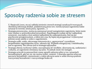 Sposoby radzenia sobie ze stresem
Z. Ratajczak (2000, str.75) zakłada istnienie czterech strategii zaradczych tworzących
określoną sekwencję działań, podyktowaną przez tzw. rozwój sytuacji zagrożenia (takie
sytuacje to rozwód, utrata pracy, egzamin... ):
 Strategia prewencyjna, można ją zastosować przed nastąpieniem zagrożenia, które może
mieć miejsce w przewidywalnej przyszłości. Zapobieganie wydaje się być najbardziej
sensowne, oszczędne a tym samym najbardziej do zaakceptowania. Jest się już
psychicznie przygotowanym, a także jest czas, by lepiej się przygotować i wykorzystać
później swoje zasoby w walce z zagrożeniem.
 Strategia walki, ataku, aktywnego mierzenia się z „agresywnym” czynnikiem
bezpośrednio zagrażającemu życiu, zdrowiu itp. Wydatek energetyczny i intelektualny
jest tu ogromny. Nie zawsze jest to strategia optymalna.
 Strategia obrony (ochrony) siebie, oszczędzania sił i środków, ukrywania się, zasłaniania i
czekania, aż zagrożenie zmniejszy się samo. To jednak może nie nastąpić.
 Strategia ucieczki to powszechnie znany sposób radzenia sobie w tzw. sytuacjach
beznadziejnych, gdy już nic nie można zrobić, zmienić. Człowieka ogarnia wówczas
poczucie bezradności, niemożności, a takie odczucia same w sobie tworzą syndrom
rzeczywistej bezradności i rzeczywistego braku sił.
 