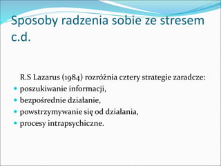 Sposoby radzenia sobie ze stresem
c.d.
R.S Lazarus (1984) rozróżnia cztery strategie zaradcze:
 poszukiwanie informacji,
 bezpośrednie działanie,
 powstrzymywanie się od działania,
 procesy intrapsychiczne.
 