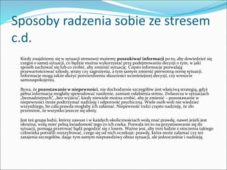Sposoby radzenia sobie ze stresem
c.d.
Kiedy znajdziemy się w sytuacji stresowej możemy poszukiwać informacji po to, aby dowiedzieć się
czegoś o samej sytuacji, co będzie można wykorzystać przy podejmowaniu decyzji o tym, w jaki
sposób zachować się lub co zrobić, aby zmienić sytuację. Często informacje pozwalają
przewartościować szkody, straty czy zagrożenia, a tym samym zmienić pierwotną ocenę sytuacji.
Informacje mogą także służyć potwierdzeniu słuszności wcześniejszej decyzji, czy wreszcie
samouspokojeniu.
Bywa, że pozostawanie w niepewności, nie dochodzenie szczegółów jest właściwą strategią, gdyż
pełna informacja mogłaby spowodować nasilenie, zamiast osłabienia stresu. Zwłaszcza w sytuacjach
„beznadziejnych”, „bez wyjścia”, kiedy niewiele można zrobić, aby je zmienić – pozostawanie w
niepewności może podtrzymać nadzieję i odporność psychiczną. Wiele osób woli nie wiedzieć
wszystkiego, bo cała prawda mogłaby ich załamać. Niepewność rodzi często nadzieję, że zło
przeminie, że wszystko jeszcze się ułoży.
Jest też grupa ludzi, którzy zawsze i w każdych okolicznościach wolą znać prawdę, nawet jeżeli jest
okrutna, wolą mieć pełną świadomość tego co ich czeka. Pozwala im to na przystosowanie się do
sytuacji, pomaga przetrwać bądź pogodzić się z losem. Ważne jest, aby inni ludzie z otoczenia takiego
człowieka potrafili rozszyfrować, czego się od nich oczekuje: prawdy, która może załamać czy też
zatajenia szczegółów, dając tym samym nieprawdziwy obraz sytuacji, ale jednocześnie i nadzieję.
 