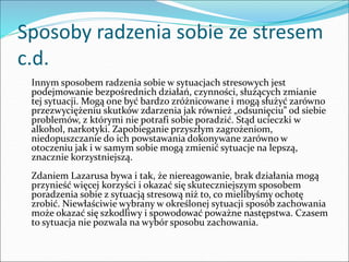 Sposoby radzenia sobie ze stresem
c.d.
Innym sposobem radzenia sobie w sytuacjach stresowych jest
podejmowanie bezpośrednich działań, czynności, służących zmianie
tej sytuacji. Mogą one być bardzo zróżnicowane i mogą służyć zarówno
przezwyciężeniu skutków zdarzenia jak również „odsunięciu” od siebie
problemów, z którymi nie potrafi sobie poradzić. Stąd ucieczki w
alkohol, narkotyki. Zapobieganie przyszłym zagrożeniom,
niedopuszczanie do ich powstawania dokonywane zarówno w
otoczeniu jak i w samym sobie mogą zmienić sytuacje na lepszą,
znacznie korzystniejszą.
Zdaniem Lazarusa bywa i tak, że niereagowanie, brak działania mogą
przynieść więcej korzyści i okazać się skuteczniejszym sposobem
poradzenia sobie z sytuacją stresową niż to, co mielibyśmy ochotę
zrobić. Niewłaściwie wybrany w określonej sytuacji sposób zachowania
może okazać się szkodliwy i spowodować poważne następstwa. Czasem
to sytuacja nie pozwala na wybór sposobu zachowania.
 