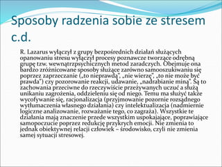 Sposoby radzenia sobie ze stresem
c.d.
R. Lazarus wyłączył z grupy bezpośrednich działań służących
opanowaniu stresu wyłączył procesy poznawcze tworzące odrębną
grupę tzw. wewnątrzpsychicznych metod zaradczych. Obejmuje ona
bardzo zróżnicowane sposoby służące zarówno samooszukiwaniu się
poprzez zaprzeczanie („to nieprawdą”, „nie wierzę”, „to nie może być
prawda”) czy pozorowanie reakcji, udawanie, „nadrabianie miną”. Są to
zachowania przeciwne do rzeczywiście przeżywanych uczuć a służą
unikaniu zagrożenia, oddzieleniu się od niego. Temu ma służyć także
wycofywanie się, racjonalizacja (przyjmowanie pozornie rozsądnego
wytłumaczenia własnego działania) czy intelektualizacja (nadmiernie
logiczne analizowanie, rozważanie tego, co zagraża). Wszystkie te
działania mają znaczenie przede wszystkim uspokajające, poprawiające
samopoczucie poprzez redukcję przykrych emocji. Nie zmienia to
jednak obiektywnej relacji człowiek – środowisko, czyli nie zmienia
samej sytuacji stresowej.
 
