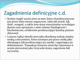 Zagadnienia definicyjne c.d.
 Strelau (1996) uważa stres za stan, który charakterystyczny
jest przez silne emocje negatywne, takie jak strach, lęk,
złość, wrogość, a także inne stany emocjonalne wywołujące
dystres oraz sprzężone z nimi zmiany fizjologiczne i
biochemiczne, ewidentnie przekraczające bazalny poziom
aktywacji.
 Lazarus (1984) określa stres jako określoną reakcję między
osobą a otoczeniem, która oceniana jest przez osobę jako
obciążająca lub przekraczająca jej zasoby i zagrażająca jej
dobrostanowi. Transakcja stresowa może być ujmowana w
ocenie pierwotnej jako: krzywda/strata; zagrożenie lub
wyzwanie.
 