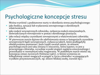 Psychologiczne koncepcje stresu
Można wyróżnić 3 podstawowe nurty w określaniu stresu psychologicznego:
 jako bodźca, sytuacji lub wydarzenia zewnętrznego o określonych
właściwościach;
 jako reakcji wewnętrznych człowieka, zwłaszcza reakcji emocjonalnych,
doświadczanych wewnętrznie w postaci określonego przeżycia;
 jako relacji między czynnikami zewnętrznymi a właściwościami człowieka.
 W pierwszym nurcie dążono do zdefiniowania stresu w kategoriach czynników
zewnętrznych bądź wewnętrznych, zwłaszcza takich, które podlegałyby
obiektywnemu pomiarowi. Janis (1958) uważał zatem, że stresem
psychologicznym jest taka zmiana w otoczeniu, która typowo, to jest u
przeciętnego człowieka, wywołuje wysoki stopień napięcia emocjonalnego i
przeszkadza w normalnym toku reagowania. W podobnym nurcie mieści się
koncepcja zmian życiowych Holmesa (1967), w której wymienia on
kilkadziesiąt zmian mogących wystąpić w życiu człowieka i wymagających
wysiłków przystosowawczych, np. śmierć bliskiej osoby, rozwód itp.).
 