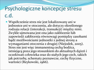 Psychologiczne koncepcje stresu
c.d.
 Współcześnie stres nie jest lokalizowany ani w
jednostce ani w otoczeniu, ale dotyczy określonego
rodzaju relacji (interakcji, transakcji) między nimi.
Zwykle ujmowana jest ona jako zakłócenie lub
zapowiedź zakłócenia równowagi pomiędzy zasobami
bądź możliwościami jednostki z jednej strony a
wymaganiami otoczenia z drugiej (Niejodek, 2005).
Stres nie jest więc immanentną cechą bodźca,
istniejącą poza jego stosunkiem do aktualnych dążeń i
oczekiwań człowieka oraz do stałych jego cech, takich
jak potrzeby, schematy poznawcze, cechy fizyczne,
wartości (Reykowski, 1966).
 