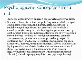 Psychologiczne koncepcje stresu
c.d.
Koncepcja stresowych zdarzeń życiowych Dohrenwendów
 Stresowe zdarzenia życiowe mogą być wywołane obiektywnymi
czynnikami środowiska (np. klimat, hałas, wilgotność,) i
subiektywnymi czynnikami związanymi z indywidualną
charakterystyką osoby ludzkiej (np. typ temperamentu, cechy
osobowości). Codzienne zdarzenia stresowe mogą wywołać stan
stresu, którego wielkość jest modyfikowana przez czynniki
zewnętrzne (np. pomoc materialna, przeszkody, wsparcie
społeczne itp.) i mediatory wewnętrzne (np. poziom aspiracji,
samoocena, zdrowie, umiejętność radzenia sobie z trudnościami
itp.), prowadzące w efekcie do skutków zarówno neutralnych
(brak istotnych zmian w funkcjonowaniu i/lub zdrowiu),
negatywnych (niepożądane zmiany w funkcjonowaniu i/lub
zdrowiu), ale także pozytywnych (rozwój psychospołeczny).
 