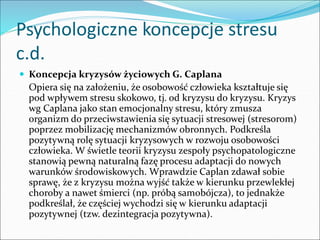 Psychologiczne koncepcje stresu
c.d.
 Koncepcja kryzysów życiowych G. Caplana
Opiera się na założeniu, że osobowość człowieka kształtuje się
pod wpływem stresu skokowo, tj. od kryzysu do kryzysu. Kryzys
wg Caplana jako stan emocjonalny stresu, który zmusza
organizm do przeciwstawienia się sytuacji stresowej (stresorom)
poprzez mobilizację mechanizmów obronnych. Podkreśla
pozytywną rolę sytuacji kryzysowych w rozwoju osobowości
człowieka. W świetle teorii kryzysu zespoły psychopatologiczne
stanowią pewną naturalną fazę procesu adaptacji do nowych
warunków środowiskowych. Wprawdzie Caplan zdawał sobie
sprawę, że z kryzysu można wyjść także w kierunku przewlekłej
choroby a nawet śmierci (np. próbą samobójcza), to jednakże
podkreślał, że częściej wychodzi się w kierunku adaptacji
pozytywnej (tzw. dezintegracja pozytywna).
 