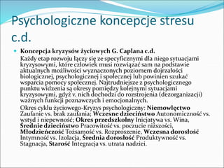 Psychologiczne koncepcje stresu
c.d.
 Koncepcja kryzysów życiowych G. Caplana c.d.
Każdy etap rozwoju łączy się ze specyficznymi dla niego sytuacjami
kryzysowymi, które człowiek musi rozwiązać sam na podstawie
aktualnych możliwości wyznaczonych poziomem dojrzałości
biologicznej, psychologicznej i społecznej lub powinien szukać
wsparcia pomocy społecznej. Najtrudniejsze z psychologicznego
punktu widzenia są okresy pomiędzy kolejnymi sytuacjami
kryzysowymi, gdyż v. nich dochodzi do rozstrojenia (dezorganizacji)
ważnych funkcji poznawczych i emocjonalnych.
Okres cyklu życiowego-Kryzys psychologiczny: Niemowlęctwo
Zaufanie vs. brak zaufania; Wczesne dzieciństwo Autonomiczność vs.
wstyd i niepewność; Okres przedszkolny Inicjatywa vs. Wina,
Średnie dzieciństwo Pracowitość vs. poczucie niższości,
Młodzieńczość Tożsamość vs. Rozproszenie, Wczesna dorosłość
Intymność vs. Izolacja, Średnia dorosłość Produktywność vs.
Stagnacja, Starość Integracja vs. utrata nadziei.
 
