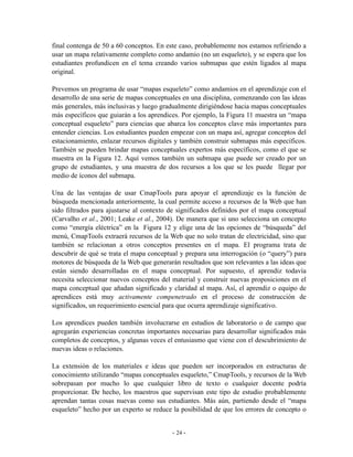 final contenga de 50 a 60 conceptos. En este caso, probablemente nos estamos refiriendo a
usar un mapa relativamente completo como andamio (no un esqueleto), y se espera que los
estudiantes profundicen en el tema creando varios submapas que estén ligados al mapa
original.

Prevemos un programa de usar “mapas esqueleto” como andamios en el aprendizaje con el
desarrollo de una serie de mapas conceptuales en una disciplina, comenzando con las ideas
más generales, más inclusivas y luego gradualmente dirigiéndose hacia mapas conceptuales
más específicos que guiarán a los aprendices. Por ejemplo, la Figura 11 muestra un “mapa
conceptual esqueleto” para ciencias que abarca los conceptos clave más importantes para
entender ciencias. Los estudiantes pueden empezar con un mapa así, agregar conceptos del
estacionamiento, enlazar recursos digitales y también construir submapas más específicos.
También se pueden brindar mapas conceptuales expertos más específicos, como el que se
muestra en la Figura 12. Aquí vemos también un submapa que puede ser creado por un
grupo de estudiantes, y una muestra de dos recursos a los que se les puede llegar por
medio de íconos del submapa.

Una de las ventajas de usar CmapTools para apoyar el aprendizaje es la función de
búsqueda mencionada anteriormente, la cual permite acceso a recursos de la Web que han
sido filtrados para ajustarse al contexto de significados definidos por el mapa conceptual
(Carvalho et al., 2001; Leake et al., 2004). De manera que si uno selecciona un concepto
como “energía eléctrica” en la Figura 12 y elige una de las opciones de “búsqueda” del
menú, CmapTools extraerá recursos de la Web que no solo tratan de electricidad, sino que
también se relacionan a otros conceptos presentes en el mapa. El programa trata de
descubrir de qué se trata el mapa conceptual y prepara una interrogación (o “query”) para
motores de búsqueda de la Web que generarán resultados que son relevantes a las ideas que
están siendo desarrolladas en el mapa conceptual. Por supuesto, el aprendiz todavía
necesita seleccionar nuevos conceptos del material y construir nuevas proposiciones en el
mapa conceptual que añadan significado y claridad al mapa. Así, el aprendiz o equipo de
aprendices está muy activamente compenetrado en el proceso de construcción de
significados, un requerimiento esencial para que ocurra aprendizaje significativo.

Los aprendices pueden también involucrarse en estudios de laboratorio o de campo que
agregarán experiencias concretas importantes necesarias para desarrollar significados más
completos de conceptos, y algunas veces el entusiasmo que viene con el descubrimiento de
nuevas ideas o relaciones.

La extensión de los materiales e ideas que pueden ser incorporados en estructuras de
conocimiento utilizando “mapas conceptuales esqueleto,” CmapTools, y recursos de la Web
sobrepasan por mucho lo que cualquier libro de texto o cualquier docente podría
proporcionar. De hecho, los maestros que supervisan este tipo de estudio probablemente
aprendan tantas cosas nuevas como sus estudiantes. Más aún, partiendo desde el “mapa
esqueleto” hecho por un experto se reduce la posibilidad de que los errores de concepto o


                                          - 24 -
 