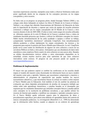 necesitan experiencias concretas, manipular cosas reales y observar fenómenos reales para
poner significado dentro de las etiquetas de los conceptos provistos en los mapas
conceptúales y otros recursos.

En Italia está ya en progreso un programa piloto, donde Giuseppe Valittuti (2004) y sus
colegas están ahora trabajando en traducir los libros El Mundo de la Ciencia al italiano.
Valittuti y sus colegas han obtenido financiamiento del Ministerio de Educación de Italia
para la capacitación de docentes y esperan que varios de equipos de escuelas primarias
comiencen a trabajar con los mapas conceptuales del El Mundo de la Ciencia y otros
recursos durante el año de 2005-2006. El plan es tener cuatro juegos de escuelas enfocadas
en diferentes aspectos de la serie El Mundo de la Ciencia y producir fotos y videos de
estudiantes haciendo proyectos que ilustren y utilicen los diferentes conceptos de ciencia.
Habrá mucha retroalimentación de las aulas ayudando a equipos a refinar su trabajo,
compartiendo “portafolios electrónicos” utilizando CmapTools. Esta retroalimentación
debería ayudarnos a refinar rápidamente los mapas conceptuales, las técnicas y las
propuestas para mejorar la práctica del Nuevo Modelo para Educación. La red CmapTools
puede servir como centro de distribución de algunos de estos esfuerzos a través de sus
servidores Públicos en Italia y otros países. Anticipamos que una abundancia de datos tanto
anecdóticos como empíricos fluirá a partir de estos esfuerzos en unos pocos años. Basados
en sólidos descubrimientos teóricos sólidos y otros relacionados disponibles en la
actualidad, existen muchos motivos para estar optimistas de que estos esfuerzos
innovadores serán exitosos. El progreso de este proyecto puede ser seguido en:
www.leparoledellascienza.it.

Problemas de Implementación

El mayor reto que podemos esperar es cambiar las condiciones en las escuelas donde
impera el modelo del maestro como diseminador de información hacia un nuevo modelo
del maestro como guía y aprendiz. Sabemos que necesitamos comprometer a maestros y
administradores en programas de capacitación que puedan modelar los nuevos
acercamientos educativos, y que necesitamos buscar su consejo en cuanto a cómo mejorar
el Nuevo Modelo para la Educación. Está también el reto de cambiar las prácticas de
evaluación que ahora dependen principalmente de pruebas de escogencia múltiple que
miden sobre todo aprendizaje memorístico, a pruebas basadas en el desempeño que
requieren que los estudiantes demuestren que entienden conceptos básicos y pueden aplicar
estos conceptos en la resolución de problemas novedosos, y que pueden utilizar los
recursos de Internet para ampliar y modificar sus conceptos y aprender conceptos nuevos.
En el Nuevo Modelo queda suficiente espacio para la adquisición de datos y
procedimientos específicos, pero ahora estos deberán ser aprendidos dentro del contexto de
marcos conceptuales poderosos. La investigación (Bransford et al., 1999) ha demostrado
que la información sobre hechos, cuando se adquiere en un contexto de aprendizaje




                                           - 27 -
 
