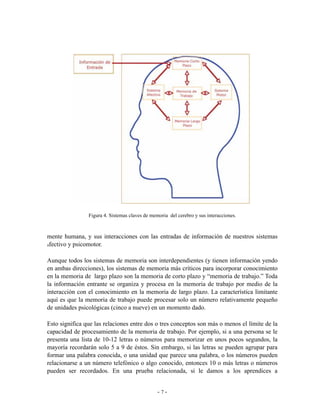 Figura 4. Sistemas claves de memoria del cerebro y sus interacciones.



mente humana, y sus interacciones con las entradas de información de nuestros sistemas
afectivo y psicomotor.


Aunque todos los sistemas de memoria son interdependientes (y tienen información yendo
en ambas direcciones), los sistemas de memoria más críticos para incorporar conocimiento
en la memoria de largo plazo son la memoria de corto plazo y “memoria de trabajo.” Toda
la información entrante se organiza y procesa en la memoria de trabajo por medio de la
interacción con el conocimiento en la memoria de largo plazo. La característica limitante
aquí es que la memoria de trabajo puede procesar solo un número relativamente pequeño
de unidades psicológicas (cinco a nueve) en un momento dado.

Esto significa que las relaciones entre dos o tres conceptos son más o menos el límite de la
capacidad de procesamiento de la memoria de trabajo. Por ejemplo, si a una persona se le
presenta una lista de 10-12 letras o números para memorizar en unos pocos segundos, la
mayoría recordarán solo 5 a 9 de éstos. Sin embargo, si las letras se pueden agrupar para
formar una palabra conocida, o una unidad que parece una palabra, o los números pueden
relacionarse a un número telefónico o algo conocido, entonces 10 o más letras o números
pueden ser recordados. En una prueba relacionada, si le damos a los aprendices a


                                                -7-
 