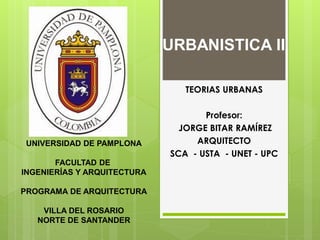 URBANISTICA II
TEORIAS URBANAS

UNIVERSIDAD DE PAMPLONA
FACULTAD DE
INGENIERÍAS Y ARQUITECTURA
PROGRAMA DE ARQUITECTURA
VILLA DEL ROSARIO
NORTE DE SANTANDER

Profesor:
JORGE BITAR RAMÍREZ
ARQUITECTO
SCA - USTA - UNET - UPC

 
