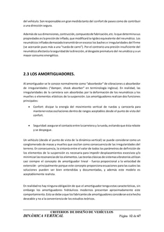 CRITERIOS DE DISEÑO DE VEHÍCULOS
DINÁMICA VERTICAL Página 12 de 67
del vehículo.Sonresponsablesengranmedidatanto del confort de paseo como de contribuir
a una dirección segura.
Ademásde susdimensiones,contrucción,compuestode fabricación,etc.loque determinasus
propiedadeseslapresiónde inflado,que modificarálarigidezequivalente del neumático. Los
neumáticosinfladosdemasiadotransmitiránenexceso los baches e irregularidades del firme
(se acercarán pues más a una “rueda de carro”). Por el contrario una presión insuficiente del
neumáticoafectaráa laseguridadde ladirección,al desgaste prematuro del neumático y a un
mayor consumo energético.
2.3 LOS AMORTIGUADORES.
Al amortiguador se le conoce normalmente como “absorbedor” de vibraciones o absorbedor
de irregularidades (“damper, shock absorber” en terminología inglesa). En realidad, las
irregularidades de la carretera son absorbidas por la deformación de los neumáticos y los
muelles o elementos elásticos de la suspensión. Los amortiguadores realizan dos funciones
principales:
 Confort: disipar la energía del movimiento vertical de ruedas y carrocería para
mantenerestasoscilaciones dentro de rangos aceptables desde el punto de vista del
confort.
 Seguridad:asegurarel contactoentre lacarretera y larueda,evitandoque ésta rebote
y se despegue.
Un vehículo (desde el punto de vista de la dinámica vertical) se puede considerar como un
conglomerado de masas y muelles que oscilan como consecuencia de las irregularidades del
terreno. En consecuencia, la sintonía entre el valor de todos los parámetros de definición de
los elementos de la suspensión es necesaria para impedir desplazamientos excesivos y/o
minimizarlasresonanciasde loselementos.Lasteoríasclásicasde sistemasvibratoriosutilizan
casi siempre el concepto de amortiguador lineal - fuerza proporcional a la velocidad de
extensión - principalmente porque este concepto proporciona ecuaciones para las cuales las
soluciones pueden ser bien entendidas y documentadas, y además este modelo es
aceptablemente realista.
En realidadno hay ninguna obligación de que el amortiguador tenga estas características, sin
embargo los amortiguadores hidráulicos modernos presentan aproximadamente este
comportamiento.Estose debe aque losfabricantesde amortiguadoresconsideranestehecho
deseable y no a la conveniencia de los estudios teóricos.
 
