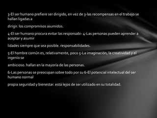 3-El ser humano prefiere ser dirigido, en vez de 3-las recompensas en el trabajo se hallan ligadas a dirigir. los compromisos asumidos. 4-El ser humano procura evitar las responsabi- 4-Las personas pueden aprender a aceptar y asumir lidades siempre que sea posible. responsabilidades. 5-El hombre común es, relativamente, poco 5-La imaginación, la creatividad y el ingenio se  ambicioso. hallan en la mayoría de las personas. 6-Las personas se preocupan sobre todo por su 6-El potencial intelectual del ser humano normal propia seguridad y bienestar. está lejos de ser utilizado en su totalidad. 