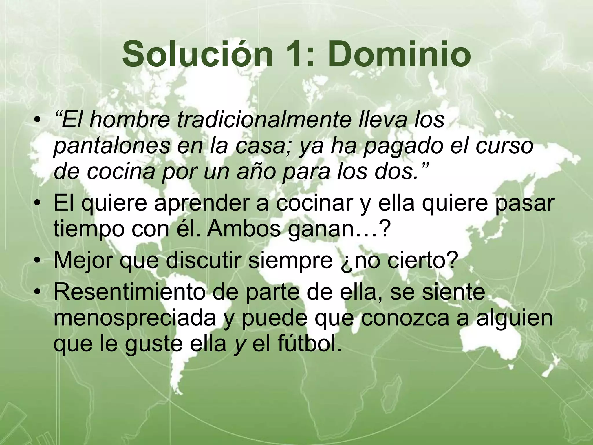 Solución 1: Dominio 
• “El hombre tradicionalmente lleva los 
pantalones en la casa; ya ha pagado el curso 
de cocina por un año para los dos.” 
• El quiere aprender a cocinar y ella quiere pasar 
tiempo con él. Ambos ganan…? 
• Mejor que discutir siempre ¿no cierto? 
• Resentimiento de parte de ella, se siente 
menospreciada y puede que conozca a alguien 
que le guste ella y el fútbol. 
 