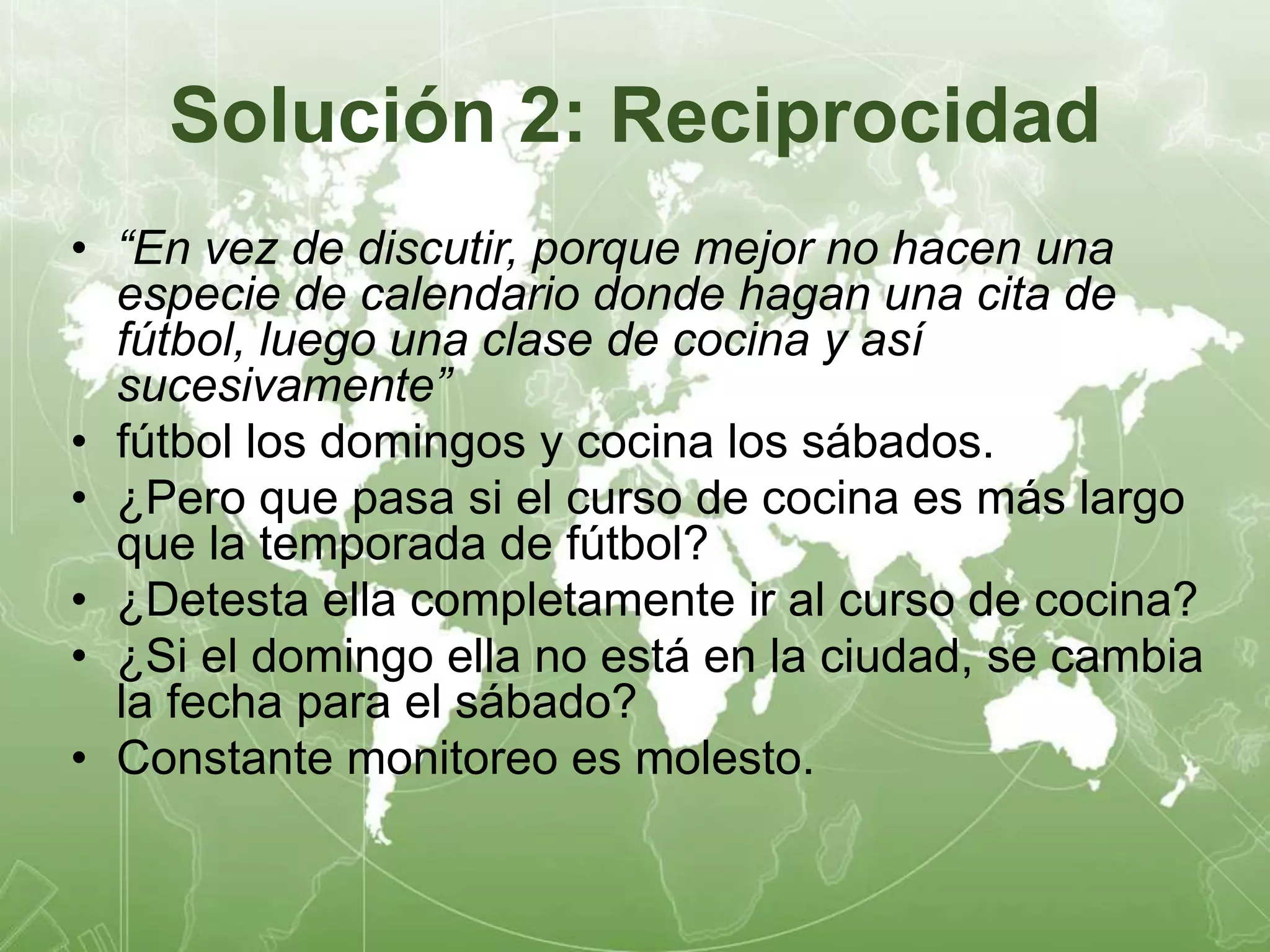 Solución 2: Reciprocidad 
• “En vez de discutir, porque mejor no hacen una 
especie de calendario donde hagan una cita de 
fútbol, luego una clase de cocina y así 
sucesivamente” 
• fútbol los domingos y cocina los sábados. 
• ¿Pero que pasa si el curso de cocina es más largo 
que la temporada de fútbol? 
• ¿Detesta ella completamente ir al curso de cocina? 
• ¿Si el domingo ella no está en la ciudad, se cambia 
la fecha para el sábado? 
• Constante monitoreo es molesto. 
 