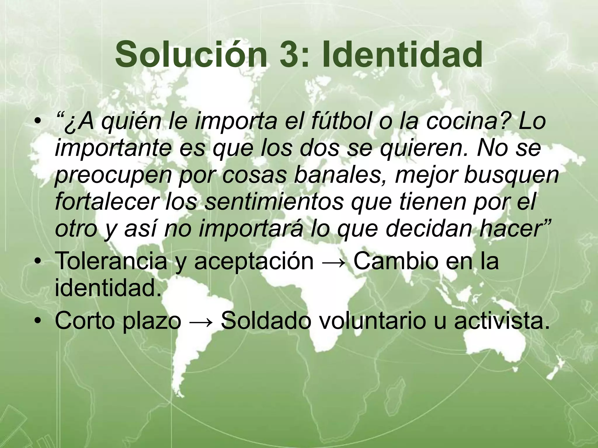Solución 3: Identidad 
• “¿A quién le importa el fútbol o la cocina? Lo 
importante es que los dos se quieren. No se 
preocupen por cosas banales, mejor busquen 
fortalecer los sentimientos que tienen por el 
otro y así no importará lo que decidan hacer” 
• Tolerancia y aceptación → Cambio en la 
identidad. 
• Corto plazo → Soldado voluntario u activista. 
 