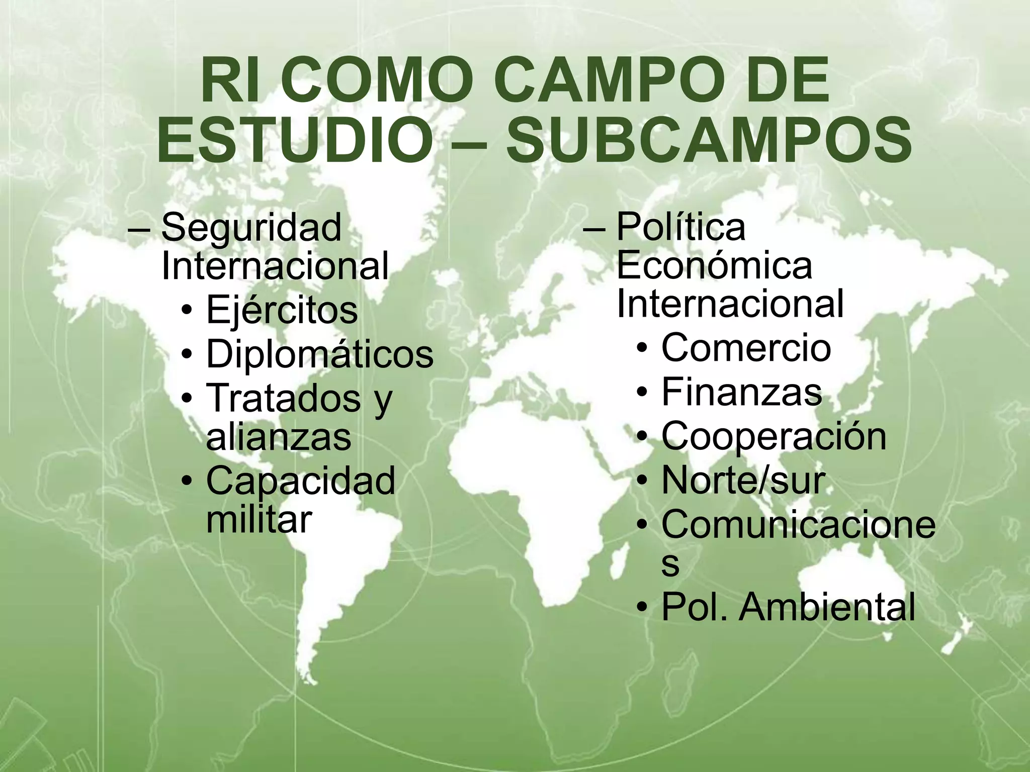 RI COMO CAMPO DE 
ESTUDIO – SUBCAMPOS 
– Seguridad 
Internacional 
• Ejércitos 
• Diplomáticos 
• Tratados y 
alianzas 
• Capacidad 
militar 
– Política 
Económica 
Internacional 
• Comercio 
• Finanzas 
• Cooperación 
• Norte/sur 
• Comunicacione 
s 
• Pol. Ambiental 
 