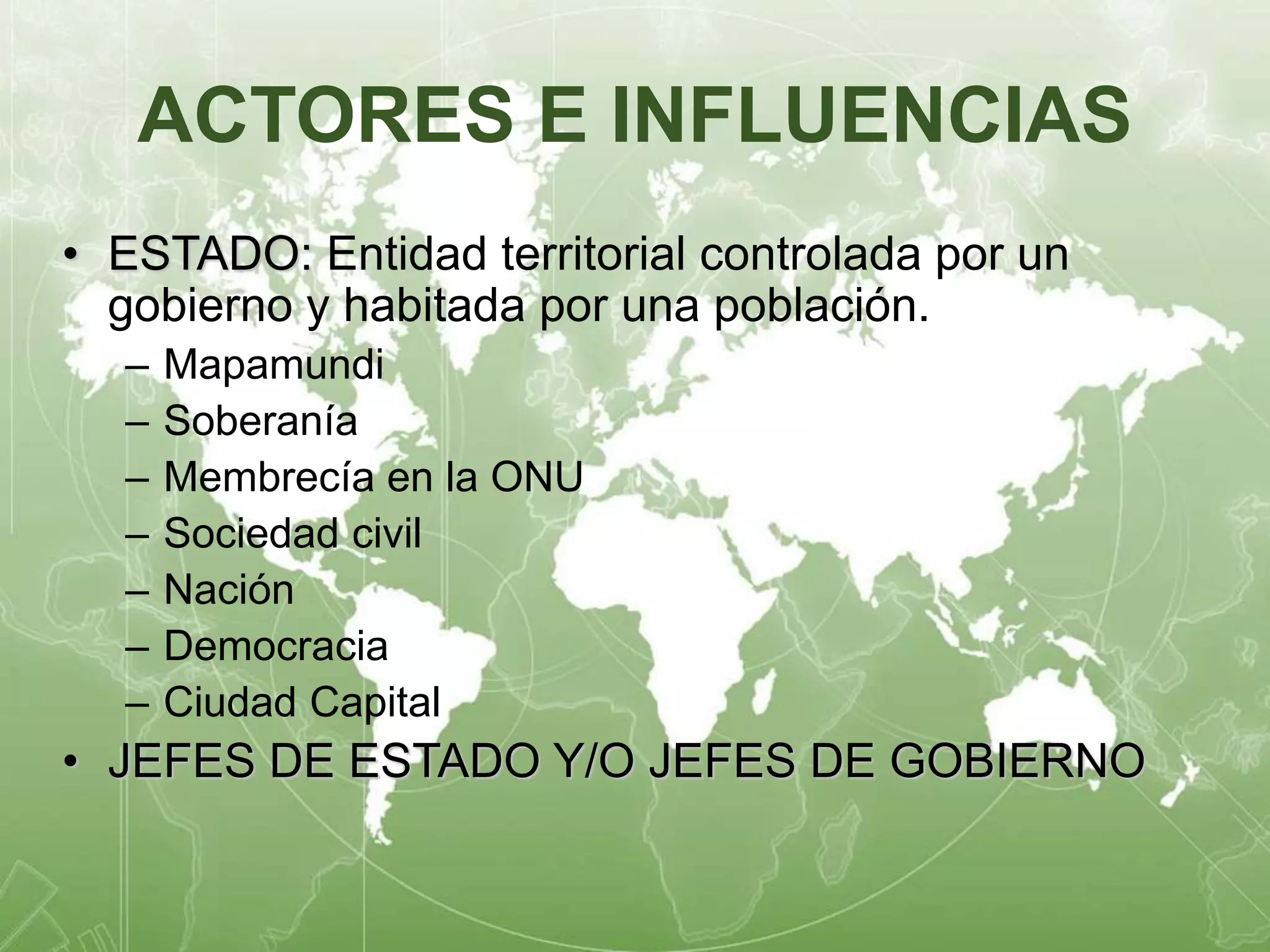 ACTORES E INFLUENCIAS 
• ESTADO: Entidad territorial controlada por un 
gobierno y habitada por una población. 
– Mapamundi 
– Soberanía 
– Membrecía en la ONU 
– Sociedad civil 
– Nación 
– Democracia 
– Ciudad Capital 
• JEFES DE ESTADO Y/O JEFES DE GOBIERNO 
 