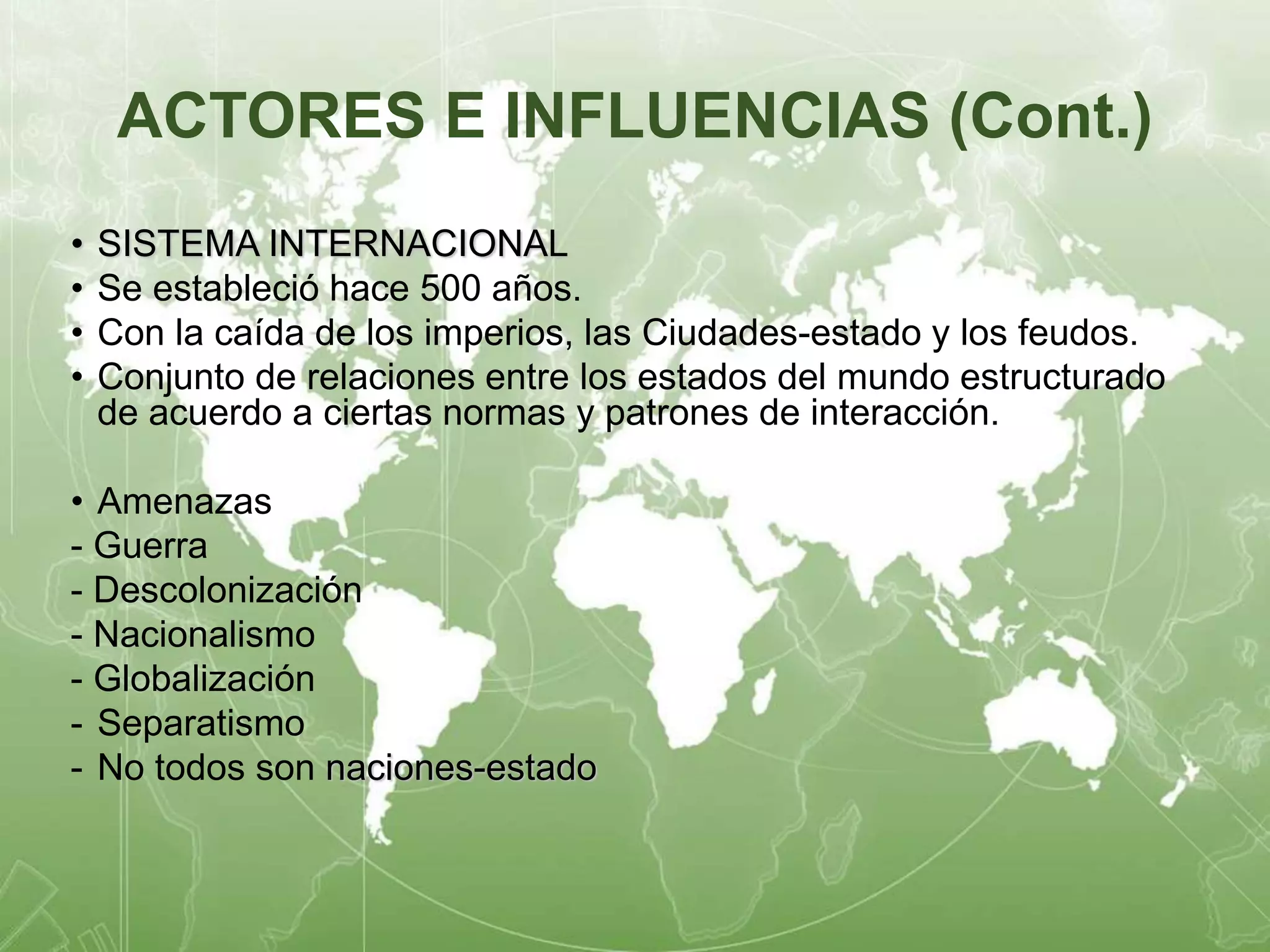 ACTORES E INFLUENCIAS (Cont.) 
• SISTEMA INTERNACIONAL 
• Se estableció hace 500 años. 
• Con la caída de los imperios, las Ciudades-estado y los feudos. 
• Conjunto de relaciones entre los estados del mundo estructurado 
de acuerdo a ciertas normas y patrones de interacción. 
• Amenazas 
- Guerra 
- Descolonización 
- Nacionalismo 
- Globalización 
- Separatismo 
- No todos son naciones-estado 
 