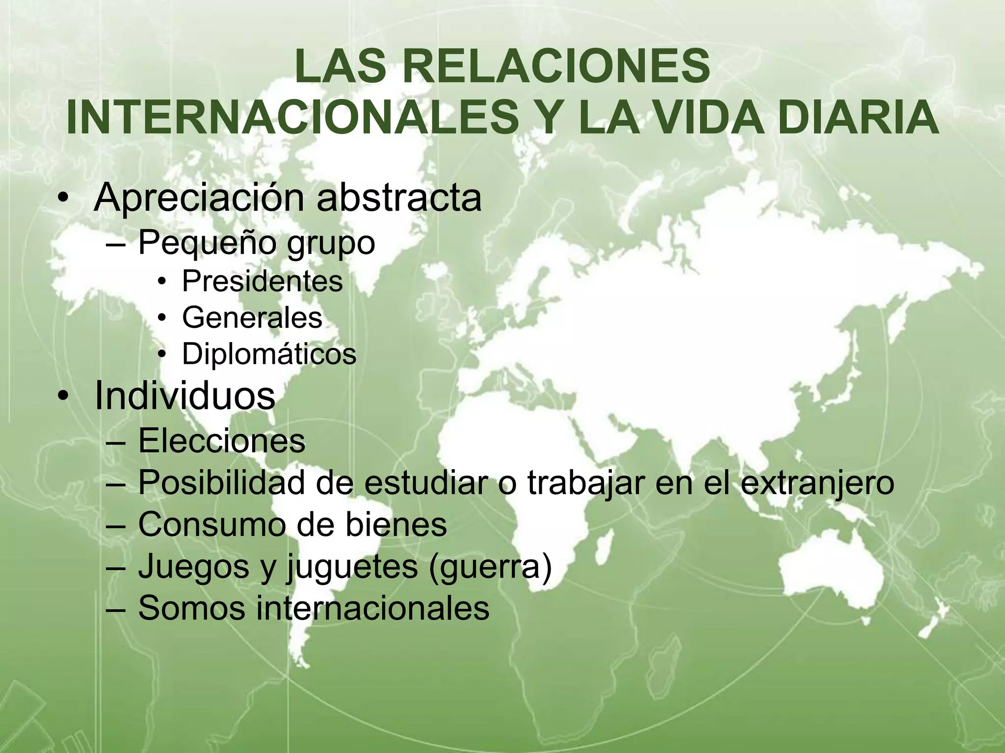 LAS RELACIONES 
INTERNACIONALES Y LA VIDA DIARIA 
• Apreciación abstracta 
– Pequeño grupo 
• Presidentes 
• Generales 
• Diplomáticos 
• Individuos 
– Elecciones 
– Posibilidad de estudiar o trabajar en el extranjero 
– Consumo de bienes 
– Juegos y juguetes (guerra) 
– Somos internacionales 
 