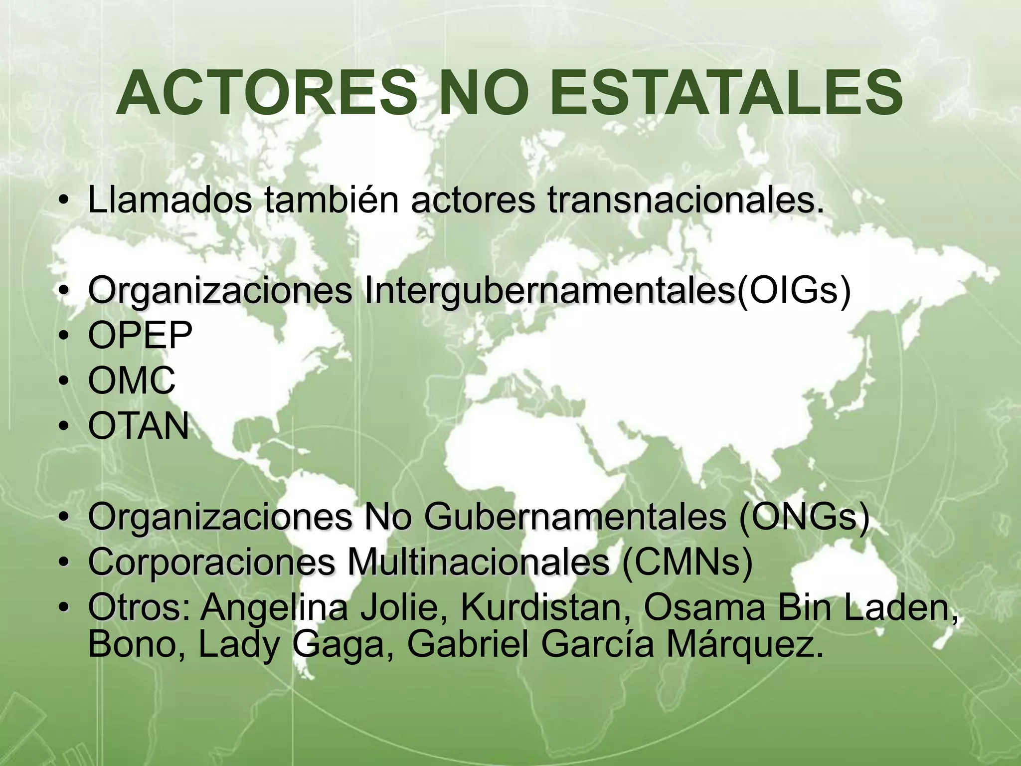 ACTORES NO ESTATALES 
• Llamados también actores transnacionales. 
• Organizaciones Intergubernamentales(OIGs) 
• OPEP 
• OMC 
• OTAN 
• Organizaciones No Gubernamentales (ONGs) 
• Corporaciones Multinacionales (CMNs) 
• Otros: Angelina Jolie, Kurdistan, Osama Bin Laden, 
Bono, Lady Gaga, Gabriel García Márquez. 
 