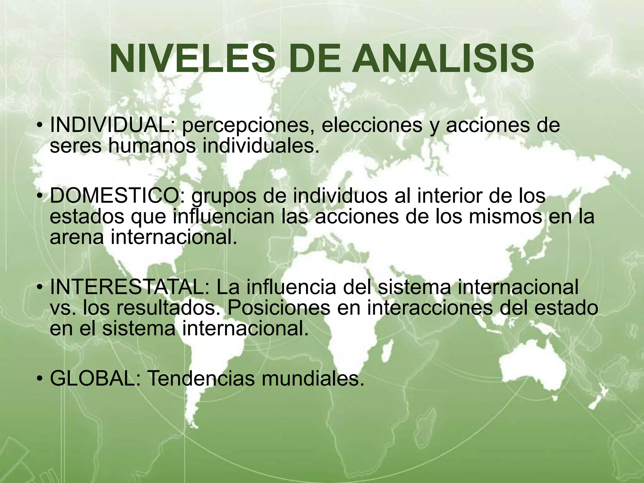 NIVELES DE ANALISIS 
• INDIVIDUAL: percepciones, elecciones y acciones de 
seres humanos individuales. 
• DOMESTICO: grupos de individuos al interior de los 
estados que influencian las acciones de los mismos en la 
arena internacional. 
• INTERESTATAL: La influencia del sistema internacional 
vs. los resultados. Posiciones en interacciones del estado 
en el sistema internacional. 
• GLOBAL: Tendencias mundiales. 
 