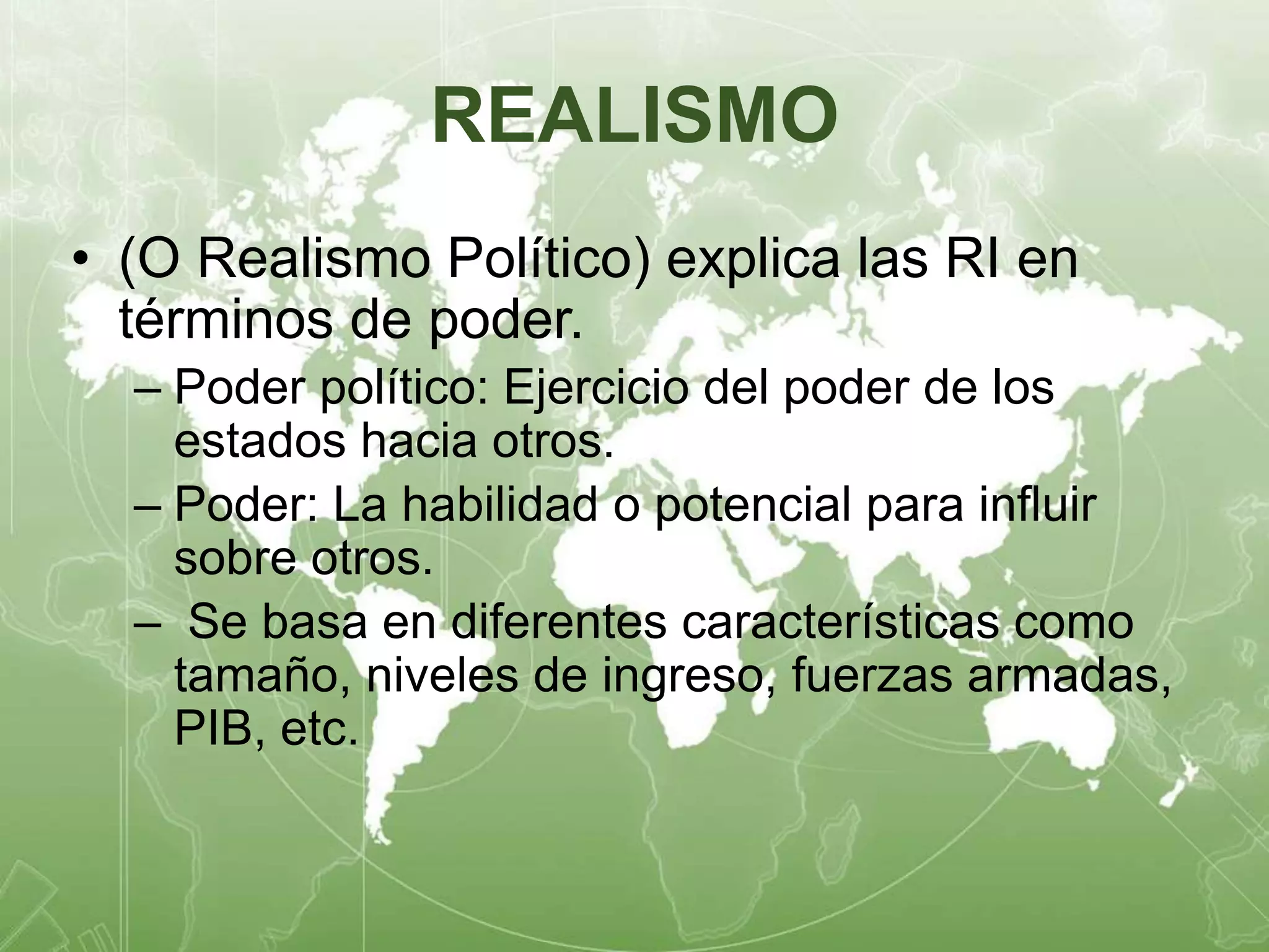 REALISMO 
• (O Realismo Político) explica las RI en 
términos de poder. 
– Poder político: Ejercicio del poder de los 
estados hacia otros. 
– Poder: La habilidad o potencial para influir 
sobre otros. 
– Se basa en diferentes características como 
tamaño, niveles de ingreso, fuerzas armadas, 
PIB, etc. 
 