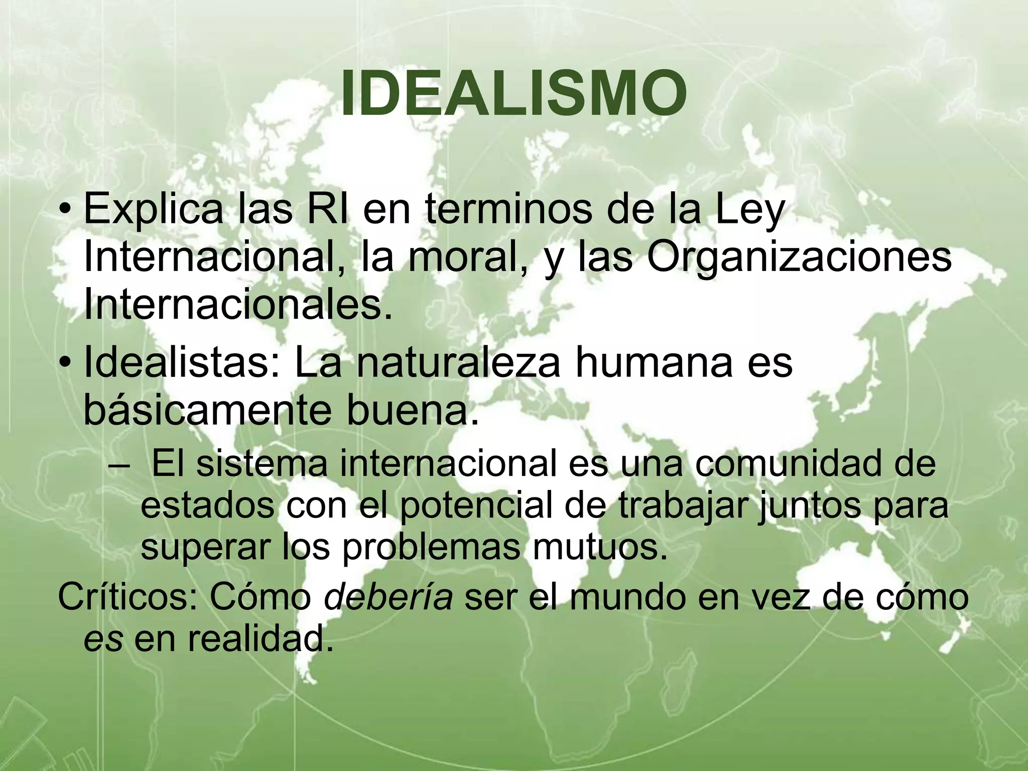 IDEALISMO 
• Explica las RI en terminos de la Ley 
Internacional, la moral, y las Organizaciones 
Internacionales. 
• Idealistas: La naturaleza humana es 
básicamente buena. 
– El sistema internacional es una comunidad de 
estados con el potencial de trabajar juntos para 
superar los problemas mutuos. 
Críticos: Cómo debería ser el mundo en vez de cómo 
es en realidad. 
 