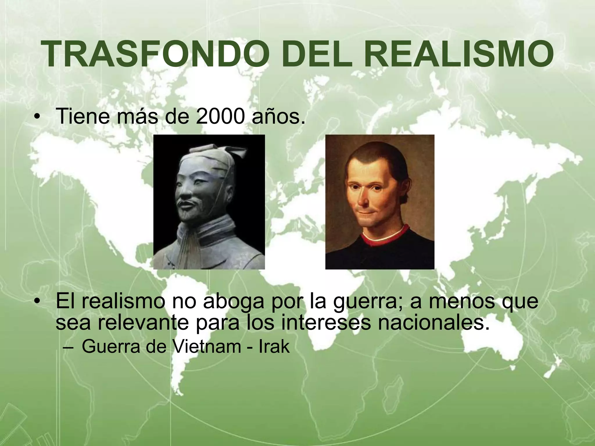 TRASFONDO DEL REALISMO 
• Tiene más de 2000 años. 
• El realismo no aboga por la guerra; a menos que 
sea relevante para los intereses nacionales. 
– Guerra de Vietnam - Irak 
 