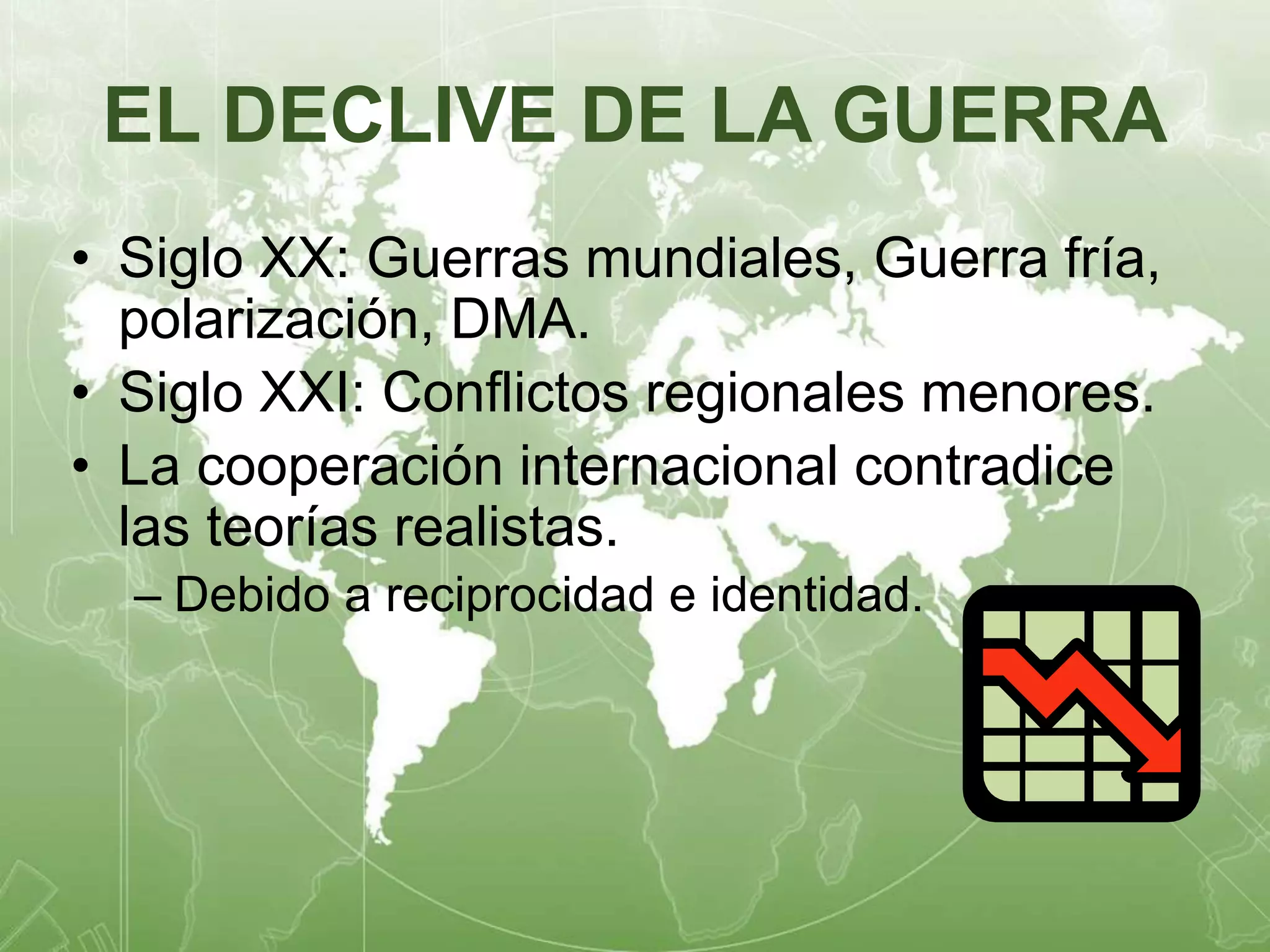 EL DECLIVE DE LA GUERRA 
• Siglo XX: Guerras mundiales, Guerra fría, 
polarización, DMA. 
• Siglo XXI: Conflictos regionales menores. 
• La cooperación internacional contradice 
las teorías realistas. 
– Debido a reciprocidad e identidad. 
 