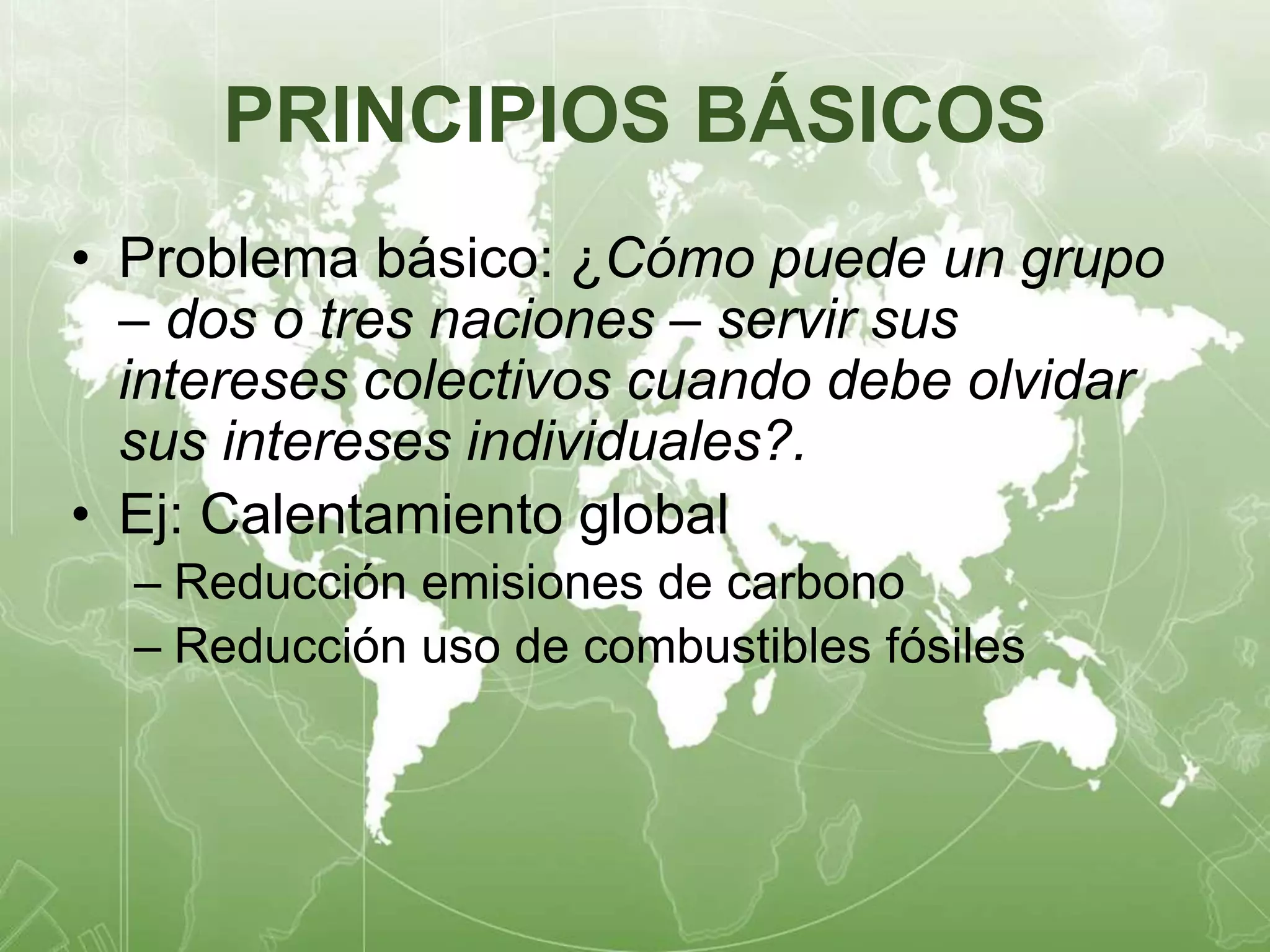 PRINCIPIOS BÁSICOS 
• Problema básico: ¿Cómo puede un grupo 
– dos o tres naciones – servir sus 
intereses colectivos cuando debe olvidar 
sus intereses individuales?. 
• Ej: Calentamiento global 
– Reducción emisiones de carbono 
– Reducción uso de combustibles fósiles 
 