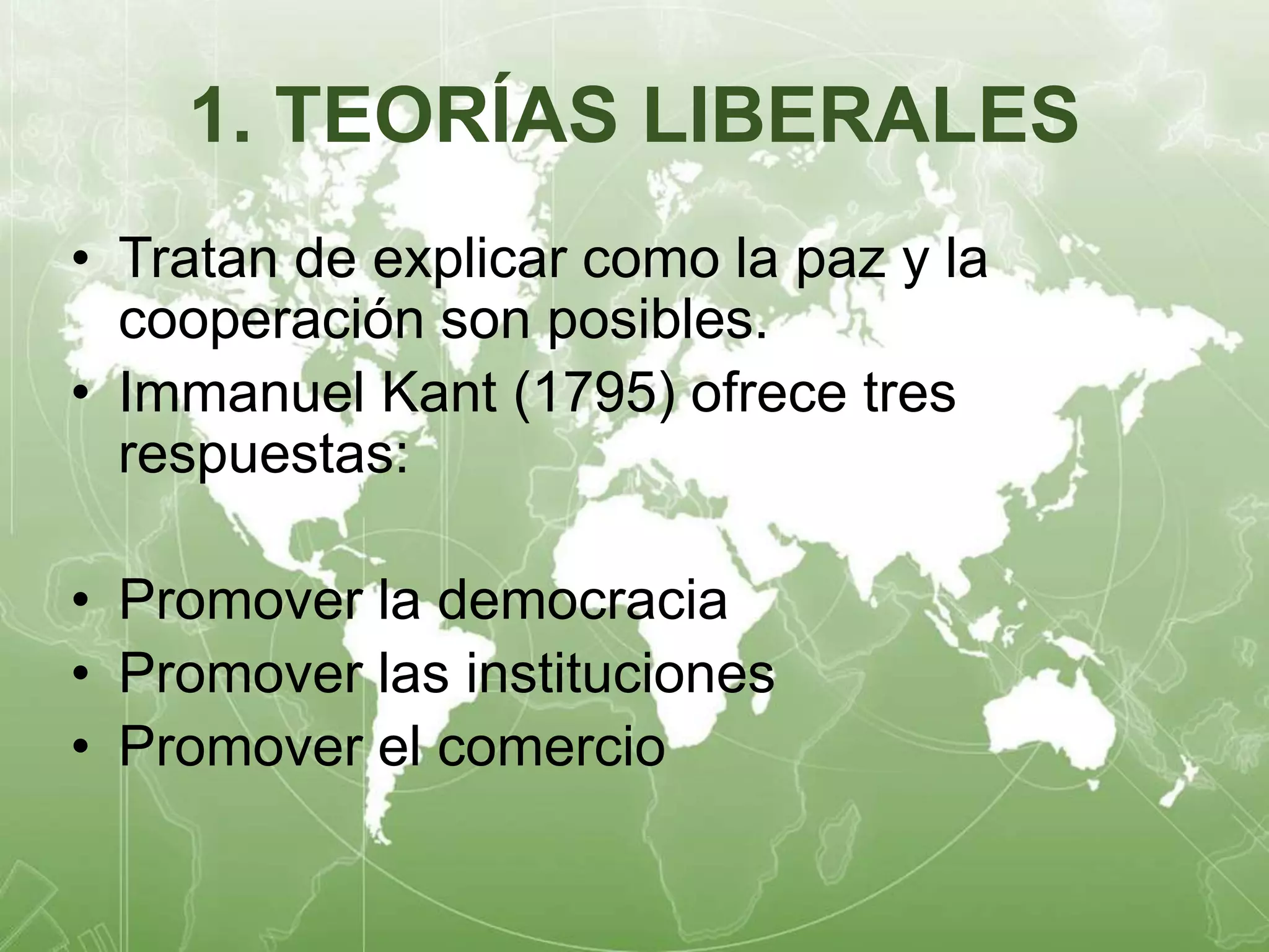 1. TEORÍAS LIBERALES 
• Tratan de explicar como la paz y la 
cooperación son posibles. 
• Immanuel Kant (1795) ofrece tres 
respuestas: 
• Promover la democracia 
• Promover las instituciones 
• Promover el comercio 
 