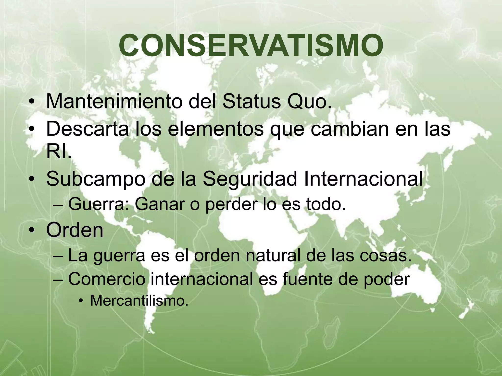 CONSERVATISMO 
• Mantenimiento del Status Quo. 
• Descarta los elementos que cambian en las 
RI. 
• Subcampo de la Seguridad Internacional 
– Guerra: Ganar o perder lo es todo. 
• Orden 
– La guerra es el orden natural de las cosas. 
– Comercio internacional es fuente de poder 
• Mercantilismo. 
 