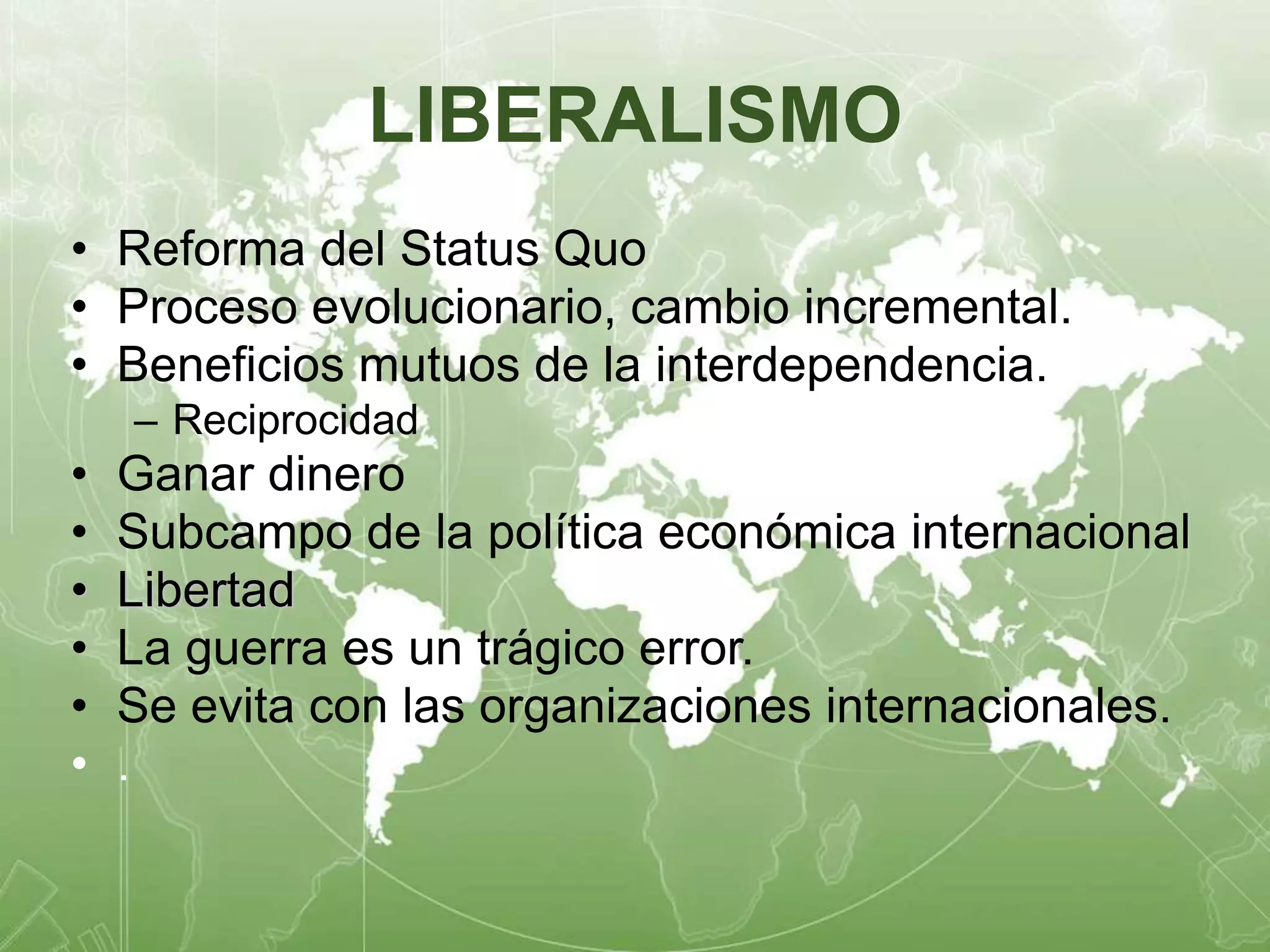 LIBERALISMO 
• Reforma del Status Quo 
• Proceso evolucionario, cambio incremental. 
• Beneficios mutuos de la interdependencia. 
– Reciprocidad 
• Ganar dinero 
• Subcampo de la política económica internacional 
• Libertad 
• La guerra es un trágico error. 
• Se evita con las organizaciones internacionales. 
• . 
 