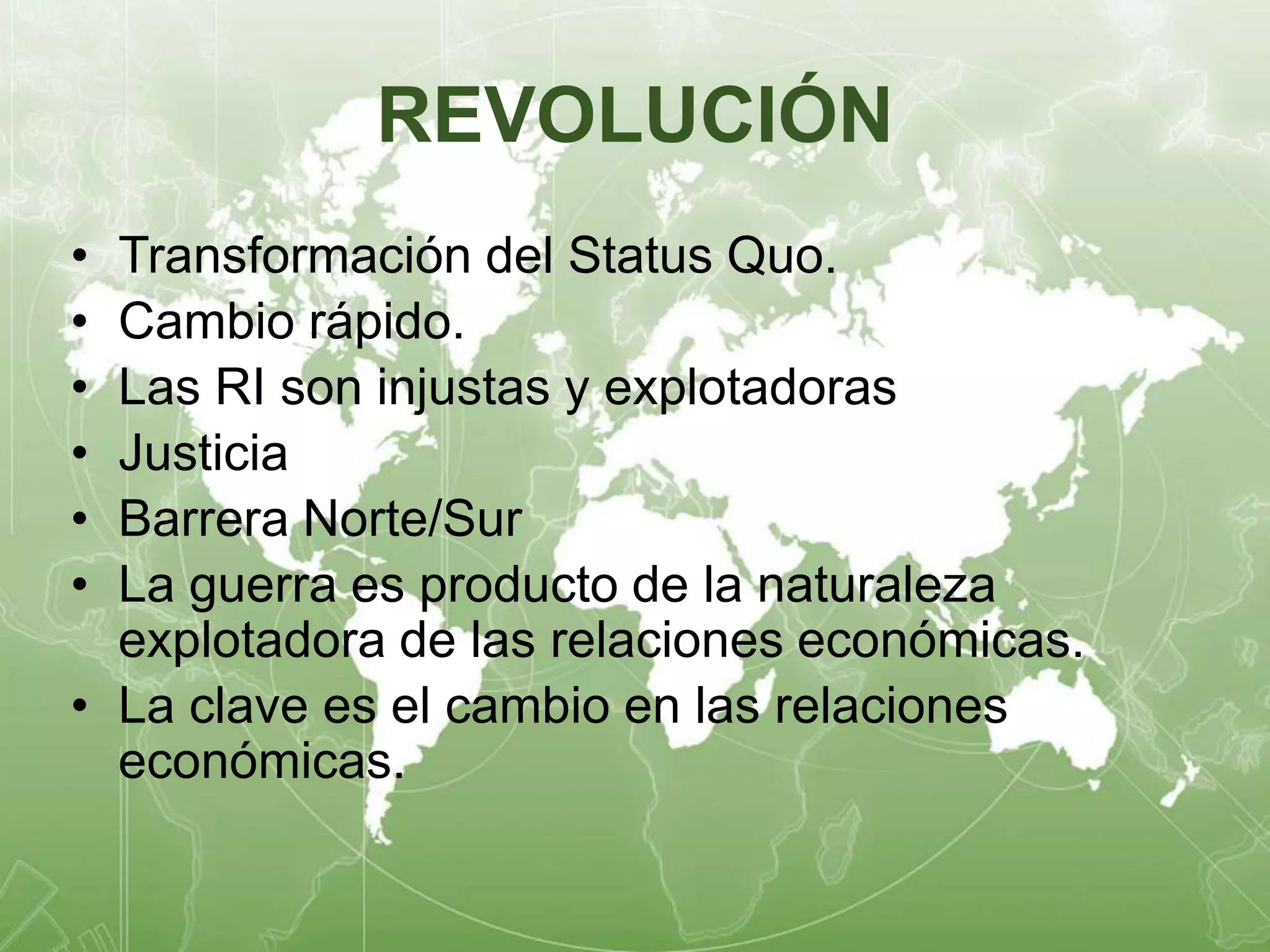 REVOLUCIÓN 
• Transformación del Status Quo. 
• Cambio rápido. 
• Las RI son injustas y explotadoras 
• Justicia 
• Barrera Norte/Sur 
• La guerra es producto de la naturaleza 
explotadora de las relaciones económicas. 
• La clave es el cambio en las relaciones 
económicas. 
