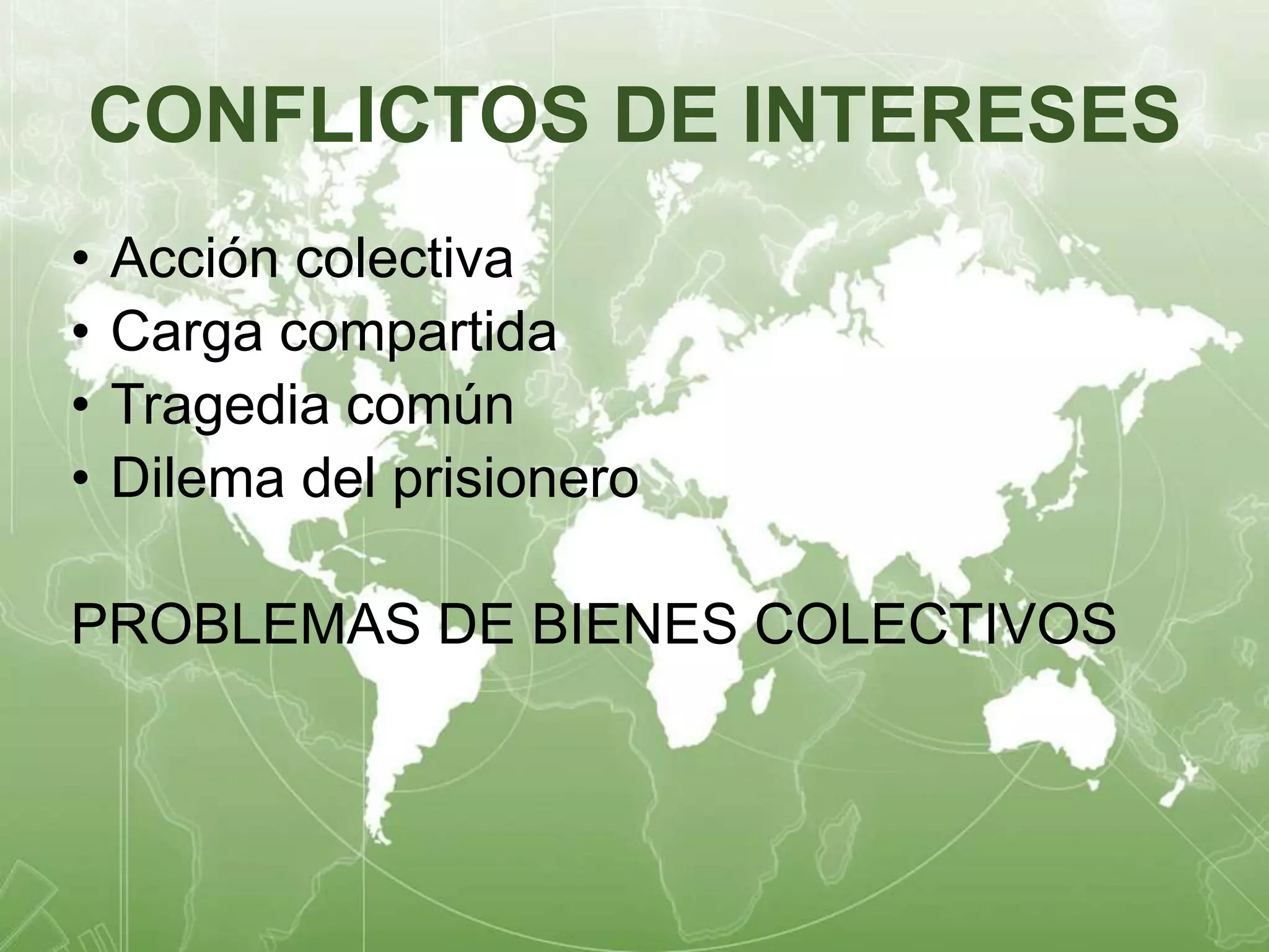 CONFLICTOS DE INTERESES 
• Acción colectiva 
• Carga compartida 
• Tragedia común 
• Dilema del prisionero 
PROBLEMAS DE BIENES COLECTIVOS 
 