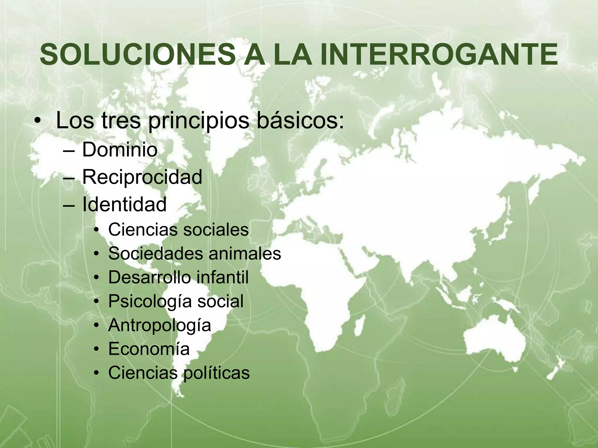 SOLUCIONES A LA INTERROGANTE 
• Los tres principios básicos: 
– Dominio 
– Reciprocidad 
– Identidad 
• Ciencias sociales 
• Sociedades animales 
• Desarrollo infantil 
• Psicología social 
• Antropología 
• Economía 
• Ciencias políticas 
 