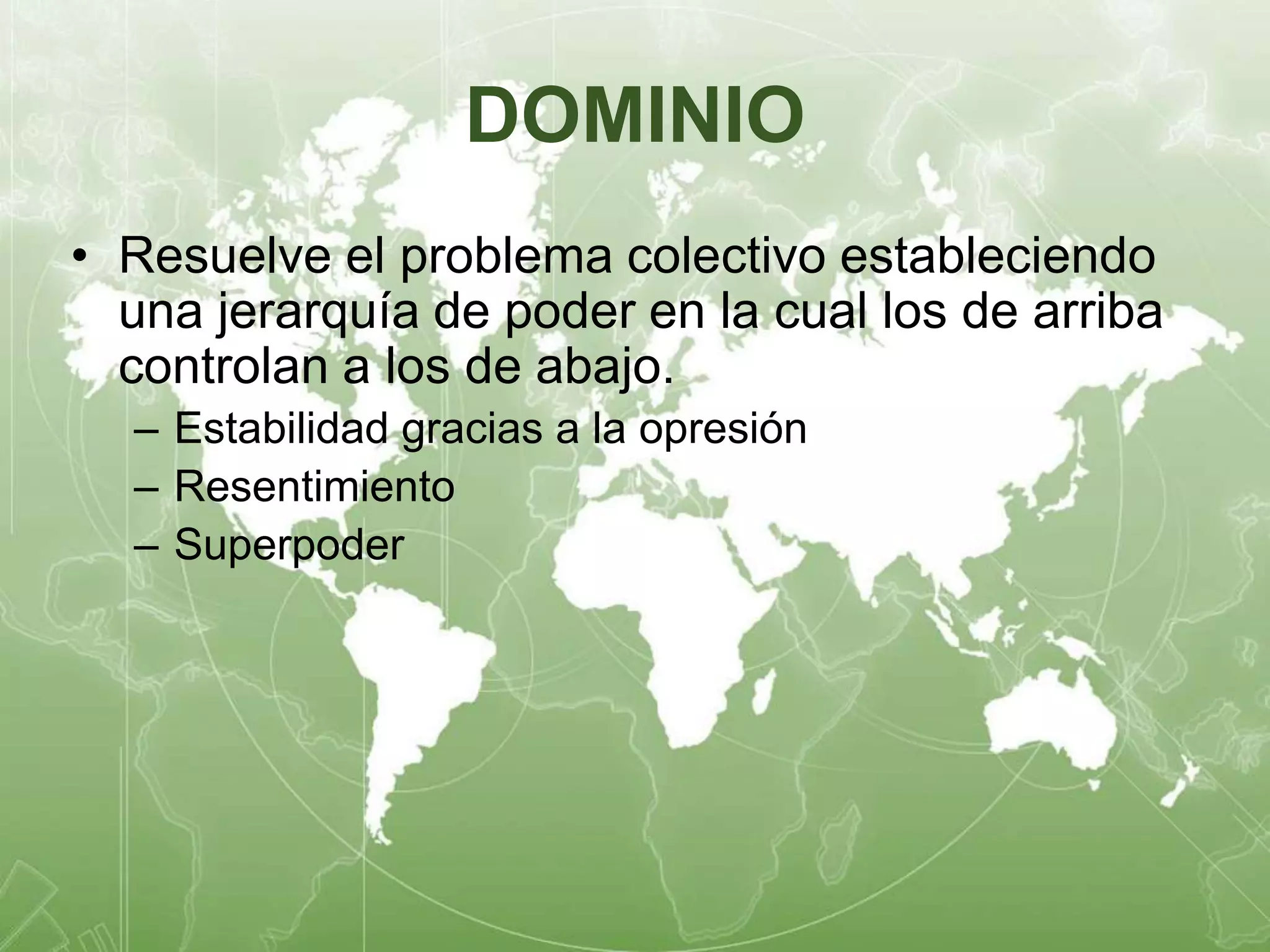 DOMINIO 
• Resuelve el problema colectivo estableciendo 
una jerarquía de poder en la cual los de arriba 
controlan a los de abajo. 
– Estabilidad gracias a la opresión 
– Resentimiento 
– Superpoder 
 