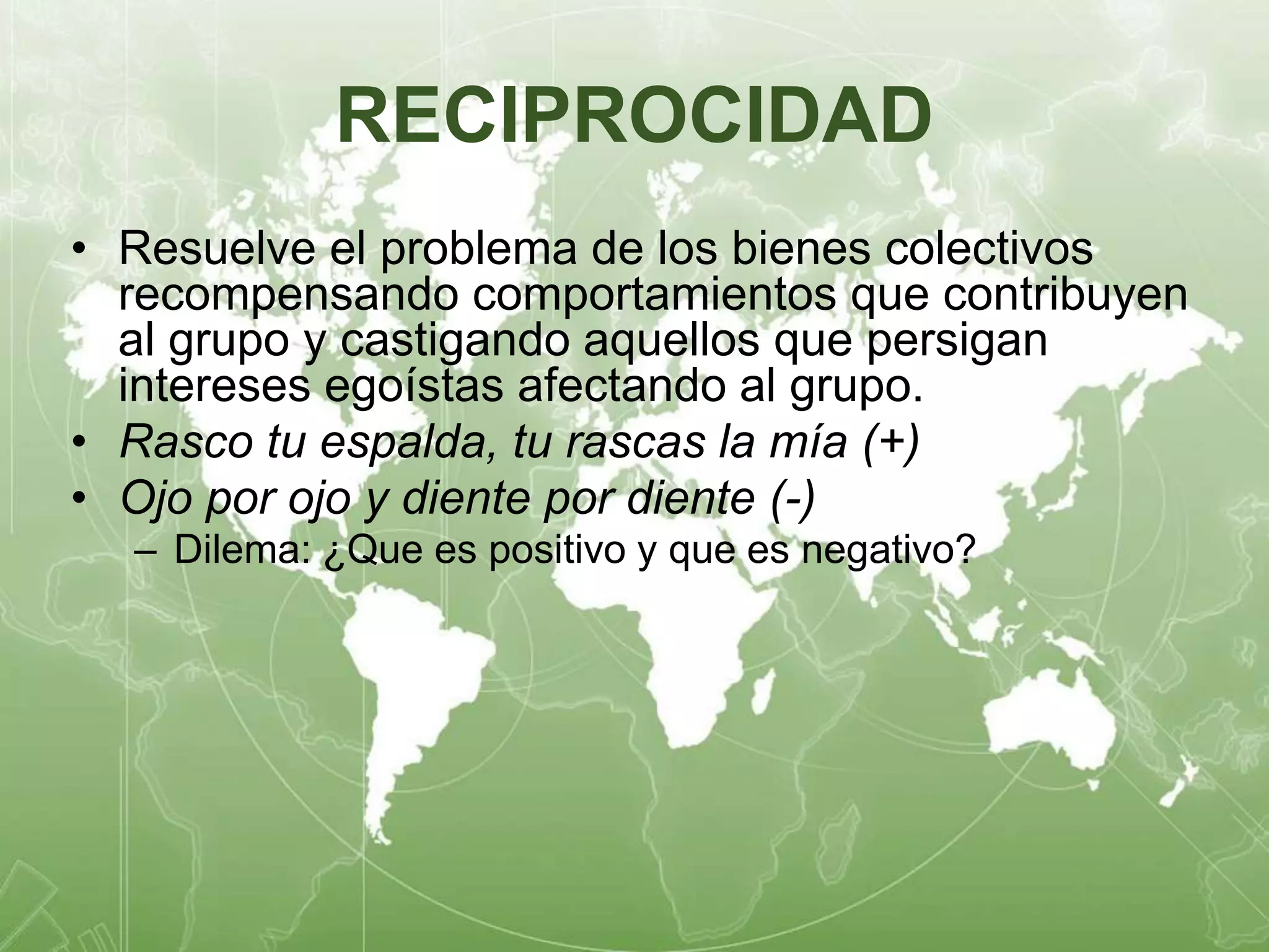 RECIPROCIDAD 
• Resuelve el problema de los bienes colectivos 
recompensando comportamientos que contribuyen 
al grupo y castigando aquellos que persigan 
intereses egoístas afectando al grupo. 
• Rasco tu espalda, tu rascas la mía (+) 
• Ojo por ojo y diente por diente (-) 
– Dilema: ¿Que es positivo y que es negativo? 
 