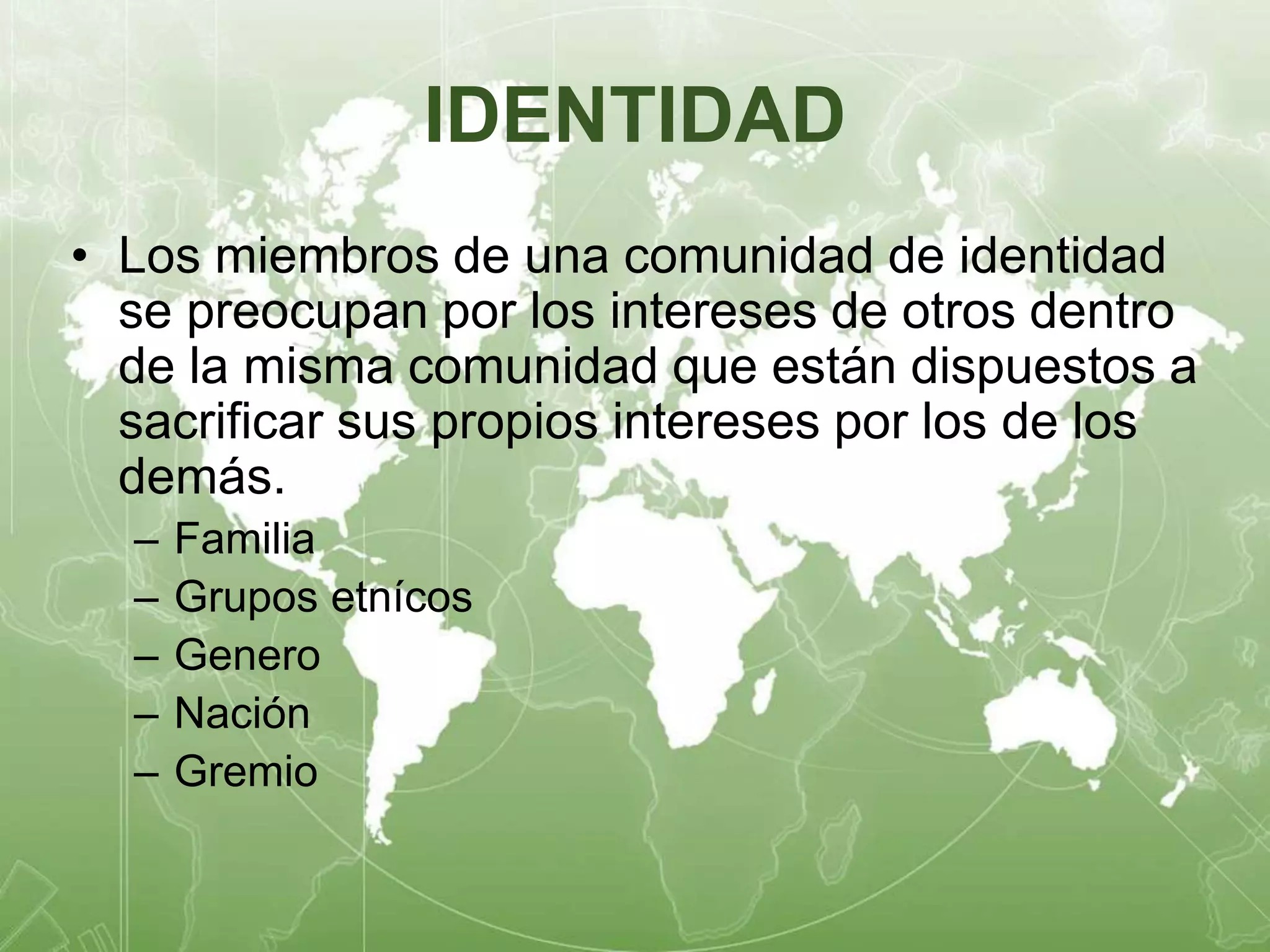 IDENTIDAD 
• Los miembros de una comunidad de identidad 
se preocupan por los intereses de otros dentro 
de la misma comunidad que están dispuestos a 
sacrificar sus propios intereses por los de los 
demás. 
– Familia 
– Grupos etnícos 
– Genero 
– Nación 
– Gremio 
 