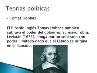  Tomas Hobbes
El filósofo inglés Tomas Hobbes también
subrayó el poder del gobierno. Su mayor obra,
Leviatán (1651), aboga por un soberano con
poder ilimitado dado que el Estado se origina
en el llamado.
 