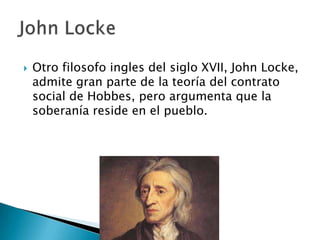  Otro filosofo ingles del siglo XVII, John Locke,
admite gran parte de la teoría del contrato
social de Hobbes, pero argumenta que la
soberanía reside en el pueblo.
 