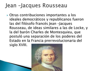  Otras contribuciones importantes a los
ideales democráticos y republicanos fueron
las del filósofo francés Jean –Jacques
Rousseau, de ideas similares a las de Locke, y
la del barón Charles de Montesquieu, que
postuló una separación de los poderes del
Estado en la Francia prerrevolucionaria del
siglo XVIII.
 