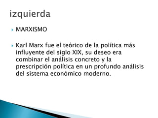  MARXISMO
 Karl Marx fue el teórico de la política más
influyente del siglo XIX, su deseo era
combinar el análisis concreto y la
prescripción política en un profundo análisis
del sistema económico moderno.
 
