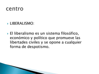  LIBERALISMO:
 El liberalismo es un sistema filosófico,
económico y político que promueve las
libertades civiles y se opone a cualquier
forma de despotismo.
 